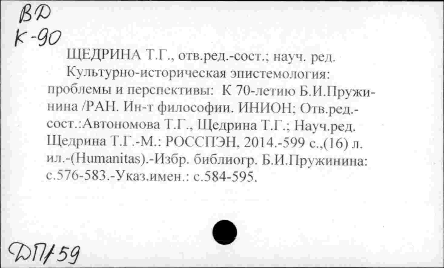 ﻿№
К-90
ЩЕДРИНА Т.Готв.ред.-сост.; науч. ред.
Культурно-историческая эпистемология: проблемы и перспективы: К 70-летию Б.И.Пружи-нина/РАН. Ин-т философии. ИНИОН; Отв.ред.-сост.: Автономова Т.Е.. Щедрина Т.Г.; Науч.ред. Щедрина Т.Г.-М.: РОССПЭН, 2014.-599 с.,(16) л. ил.-(Нитапка8).-Избр. библиогр. Б.И.Пружинина: с.576-583.-Указ.имен.: с.584-595.
Ф/7/5^